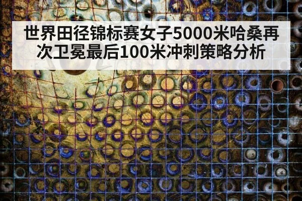 世界田径锦标赛女子5000米哈桑再次卫冕最后100米冲刺策略分析