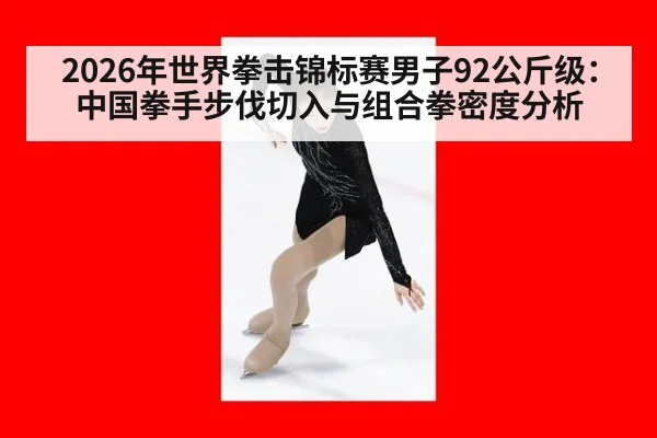 2026年世界拳击锦标赛男子92公斤级：中国拳手步伐切入与组合拳密度分析
